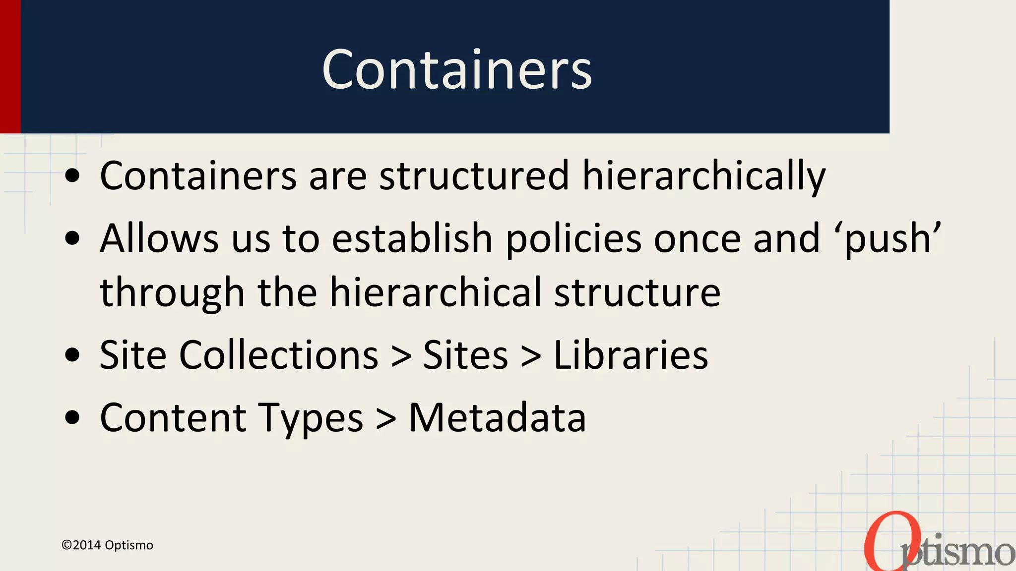 Containers 
• Containers are structured hierarchically 
• Allows us to establish policies once and ‘push’ 
through the hierarchical structure 
• Site Collections > Sites > Libraries 
• Content Types > Metadata 
©2014 Optismo 
 