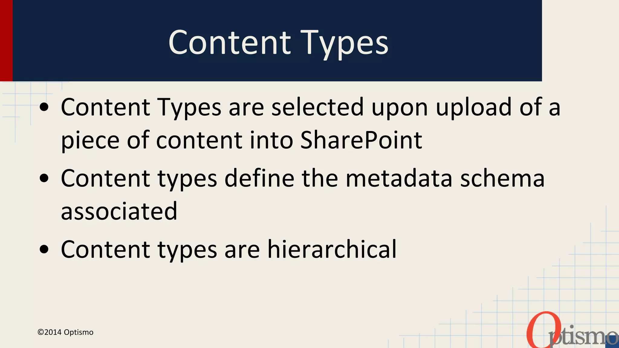 Content Types 
• Content Types are selected upon upload of a 
piece of content into SharePoint 
• Content types define the metadata schema 
associated 
• Content types are hierarchical 
©2014 Optismo 
 