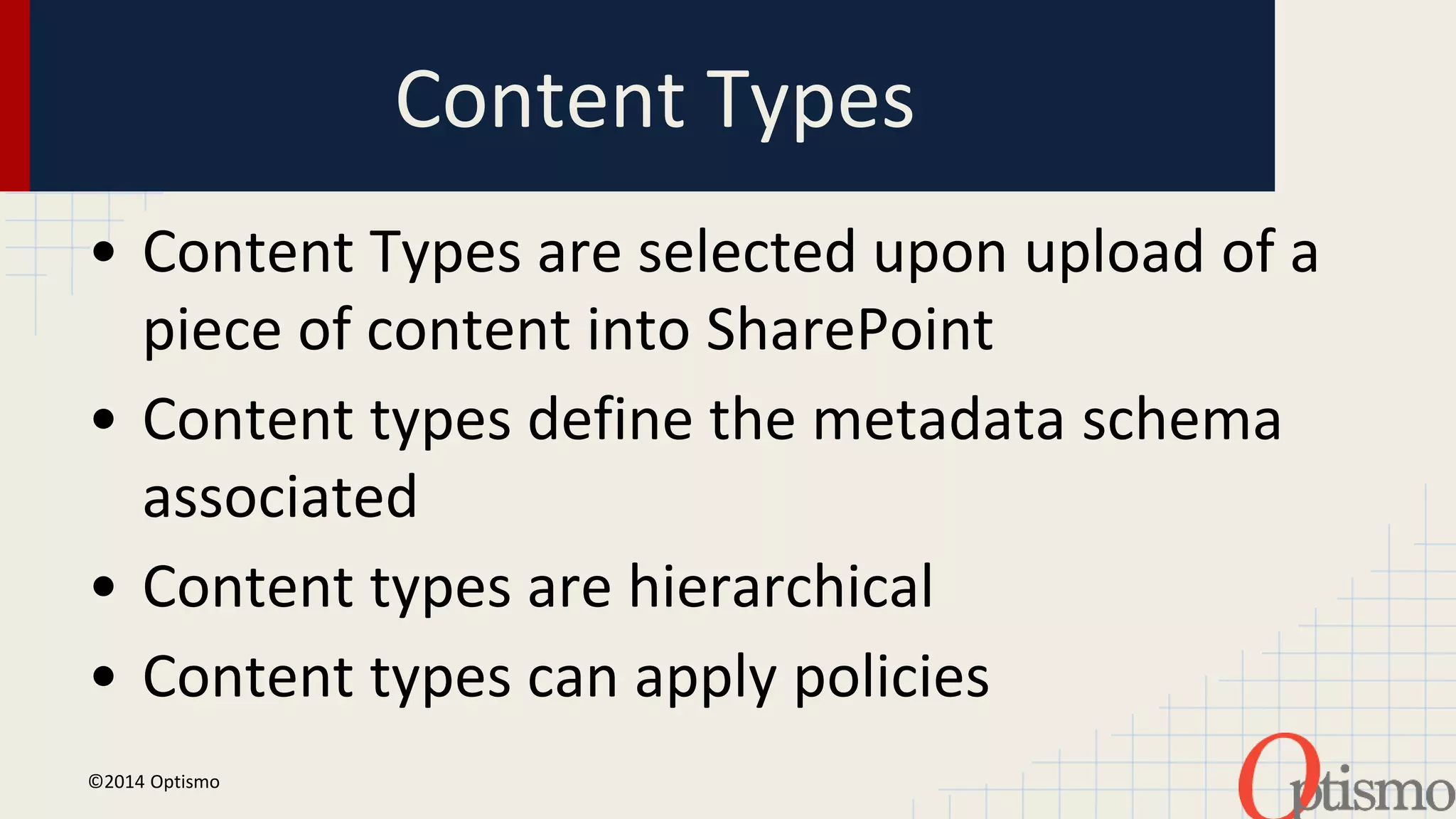 Content Types 
• Content Types are selected upon upload of a 
piece of content into SharePoint 
• Content types define the metadata schema 
associated 
• Content types are hierarchical 
• Content types can apply policies 
©2014 Optismo 
 