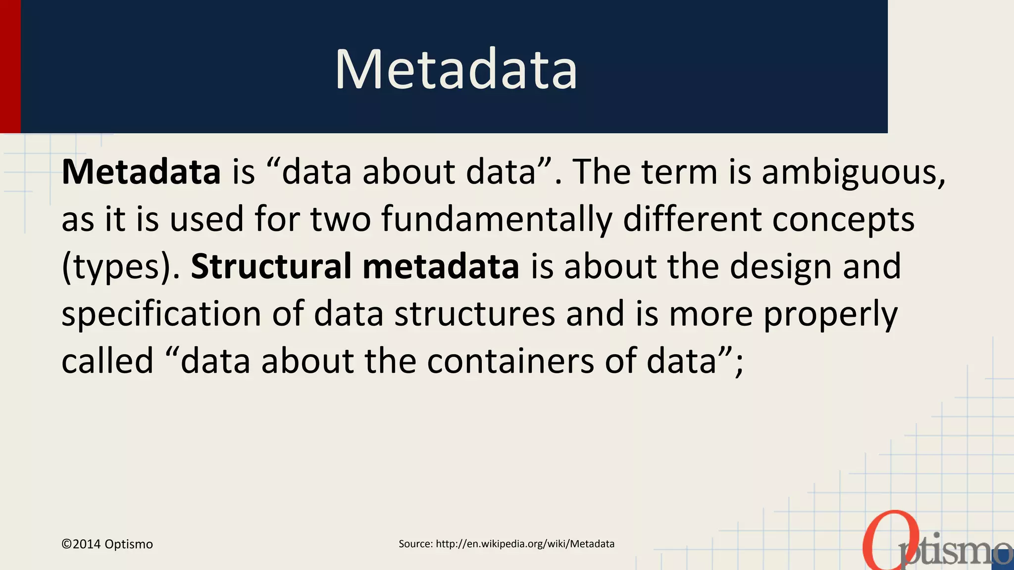 Metadata 
Metadata is “data about data”. The term is ambiguous, 
as it is used for two fundamentally different concepts 
(types). Structural metadata is about the design and 
specification of data structures and is more properly 
called “data about the containers of data”; 
Source: http://en.wi ©2014 Optismo kipedia.org/wiki/Metadata 
 