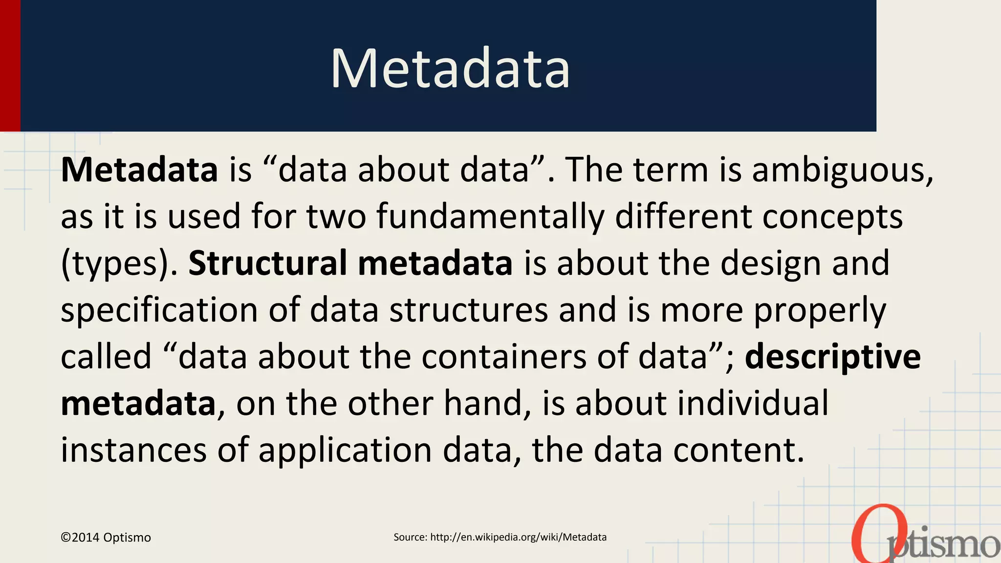 Metadata 
Metadata is “data about data”. The term is ambiguous, 
as it is used for two fundamentally different concepts 
(types). Structural metadata is about the design and 
specification of data structures and is more properly 
called “data about the containers of data”; descriptive 
metadata, on the other hand, is about individual 
instances of application data, the data content. 
Source: http://en.wi ©2014 Optismo kipedia.org/wiki/Metadata 
 