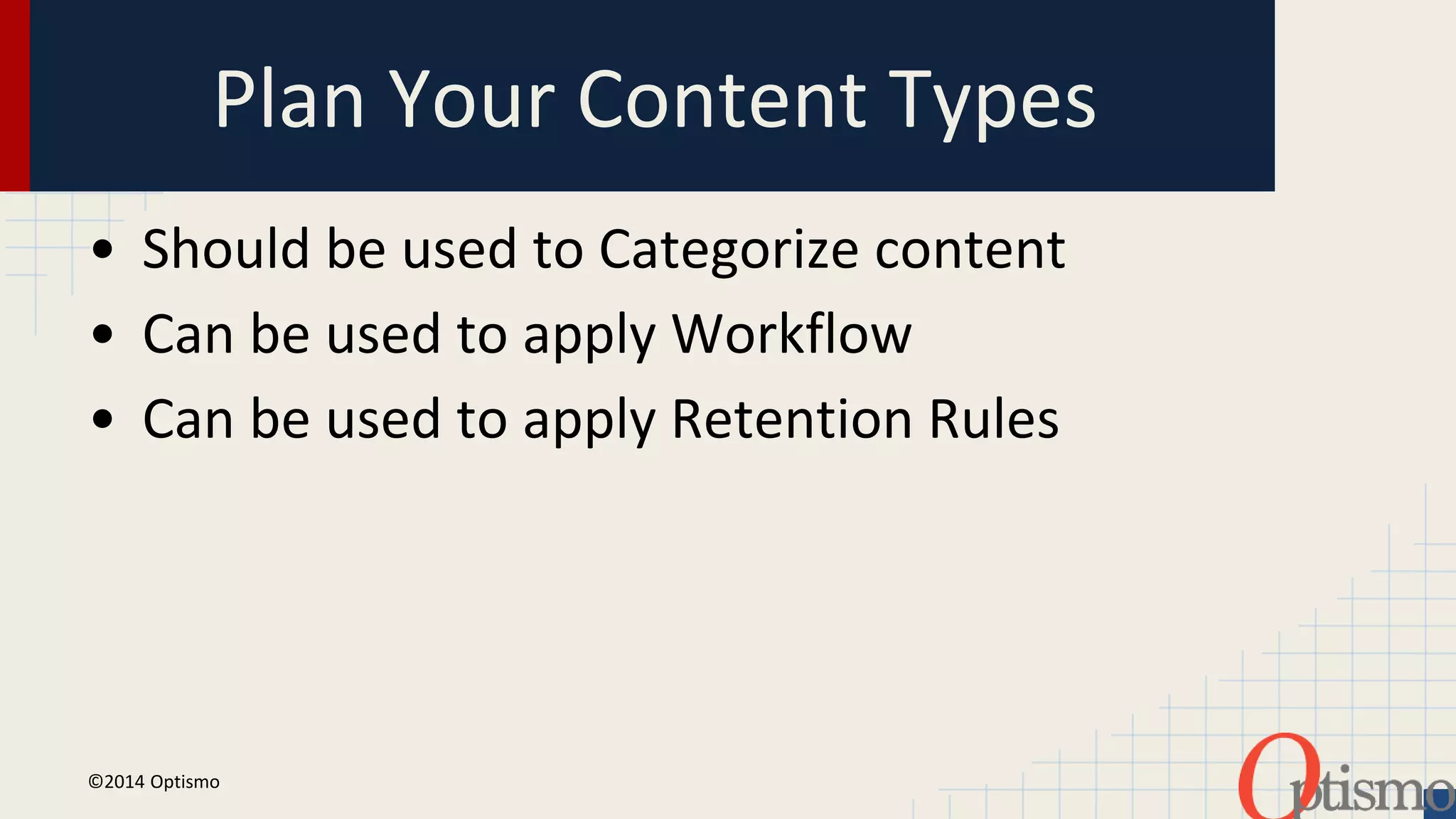 Plan Your Content Types 
• Should be used to Categorize content 
• Can be used to apply Workflow 
• Can be used to apply Retention Rules 
©2014 Optismo 
 