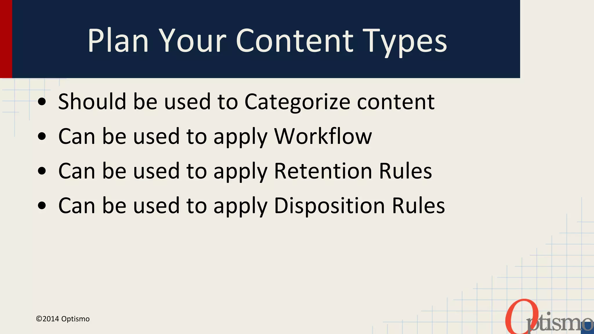 Plan Your Content Types 
• Should be used to Categorize content 
• Can be used to apply Workflow 
• Can be used to apply Retention Rules 
• Can be used to apply Disposition Rules 
©2014 Optismo 
 