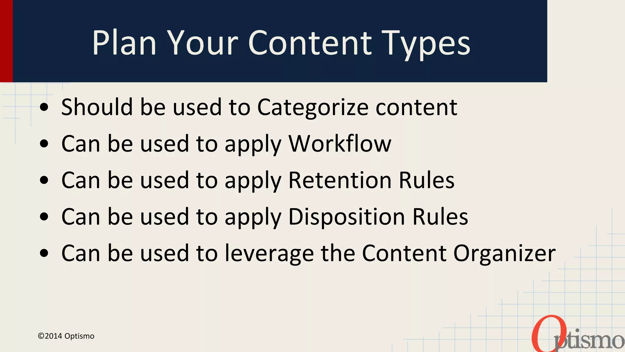 Plan Your Content Types 
• Should be used to Categorize content 
• Can be used to apply Workflow 
• Can be used to apply Retention Rules 
• Can be used to apply Disposition Rules 
• Can be used to leverage the Content Organizer 
©2014 Optismo 
 