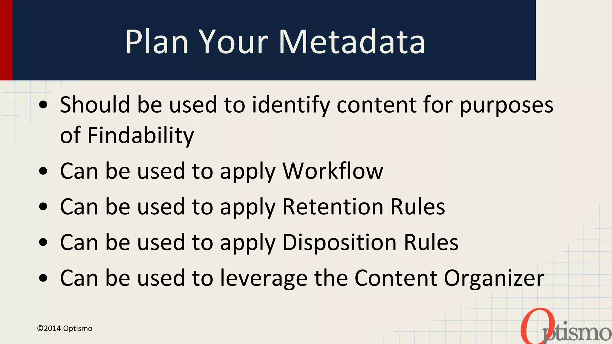 Plan Your Metadata 
• Should be used to identify content for purposes 
of Findability 
• Can be used to apply Workflow 
• Can be used to apply Retention Rules 
• Can be used to apply Disposition Rules 
• Can be used to leverage the Content Organizer 
©2014 Optismo 
 