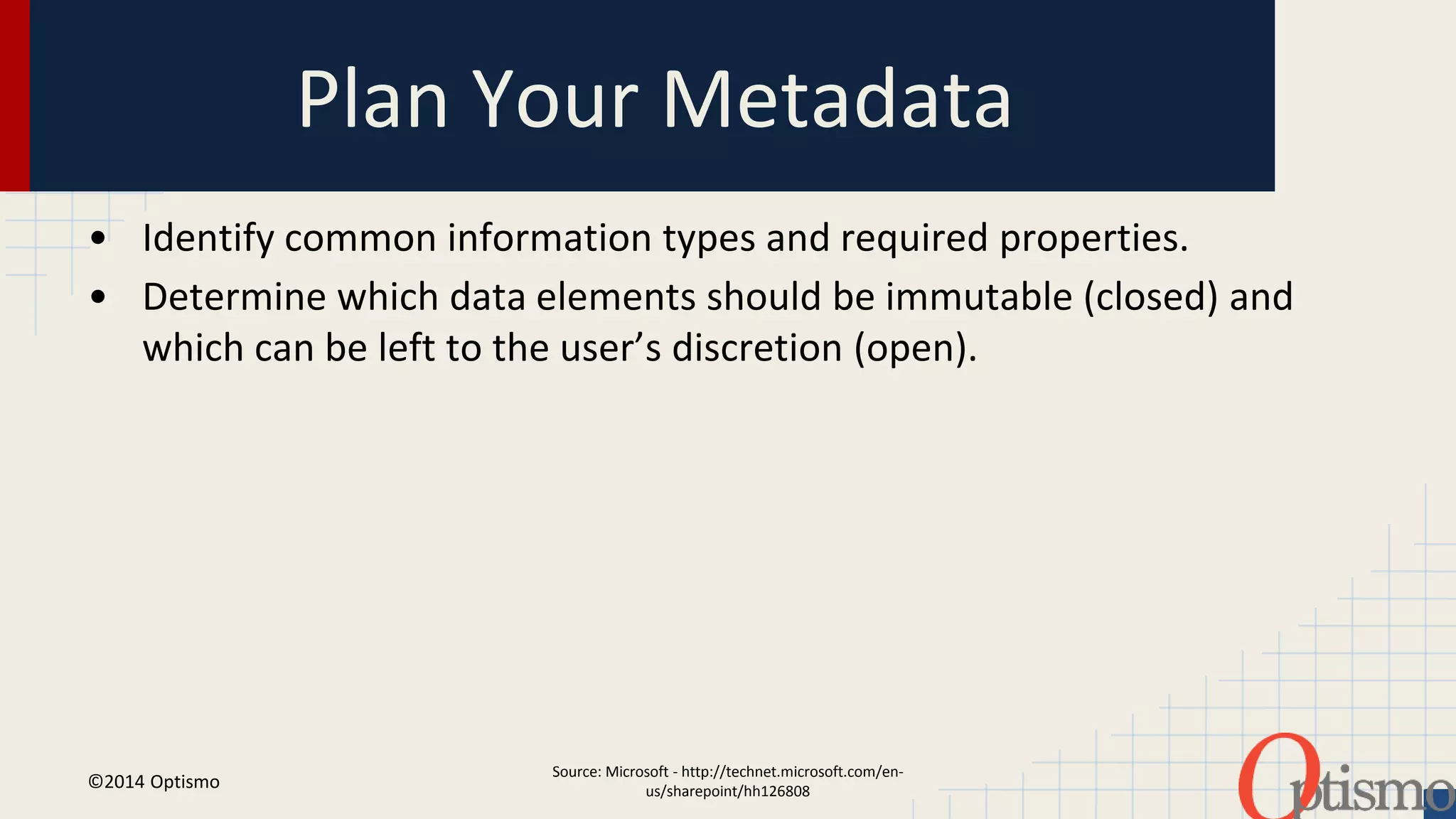 Plan Your Metadata 
• Identify common information types and required properties. 
• Determine which data elements should be immutable (closed) and 
which can be left to the user’s discretion (open). 
Source: Microsoft - http://technet.microsoft.com/en-us/ 
sharepoint/hh126808 
©2014 Optismo 
 