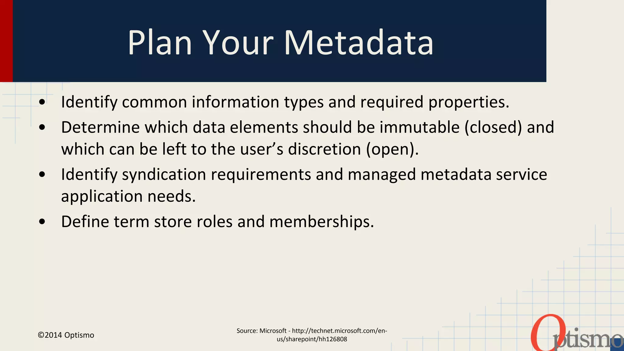Plan Your Metadata 
• Identify common information types and required properties. 
• Determine which data elements should be immutable (closed) and 
which can be left to the user’s discretion (open). 
• Identify syndication requirements and managed metadata service 
Source: Microsoft - http://technet.microsoft.com/en-us/ 
sharepoint/hh126808 
application needs. 
• Define term store roles and memberships. 
©2014 Optismo 
 