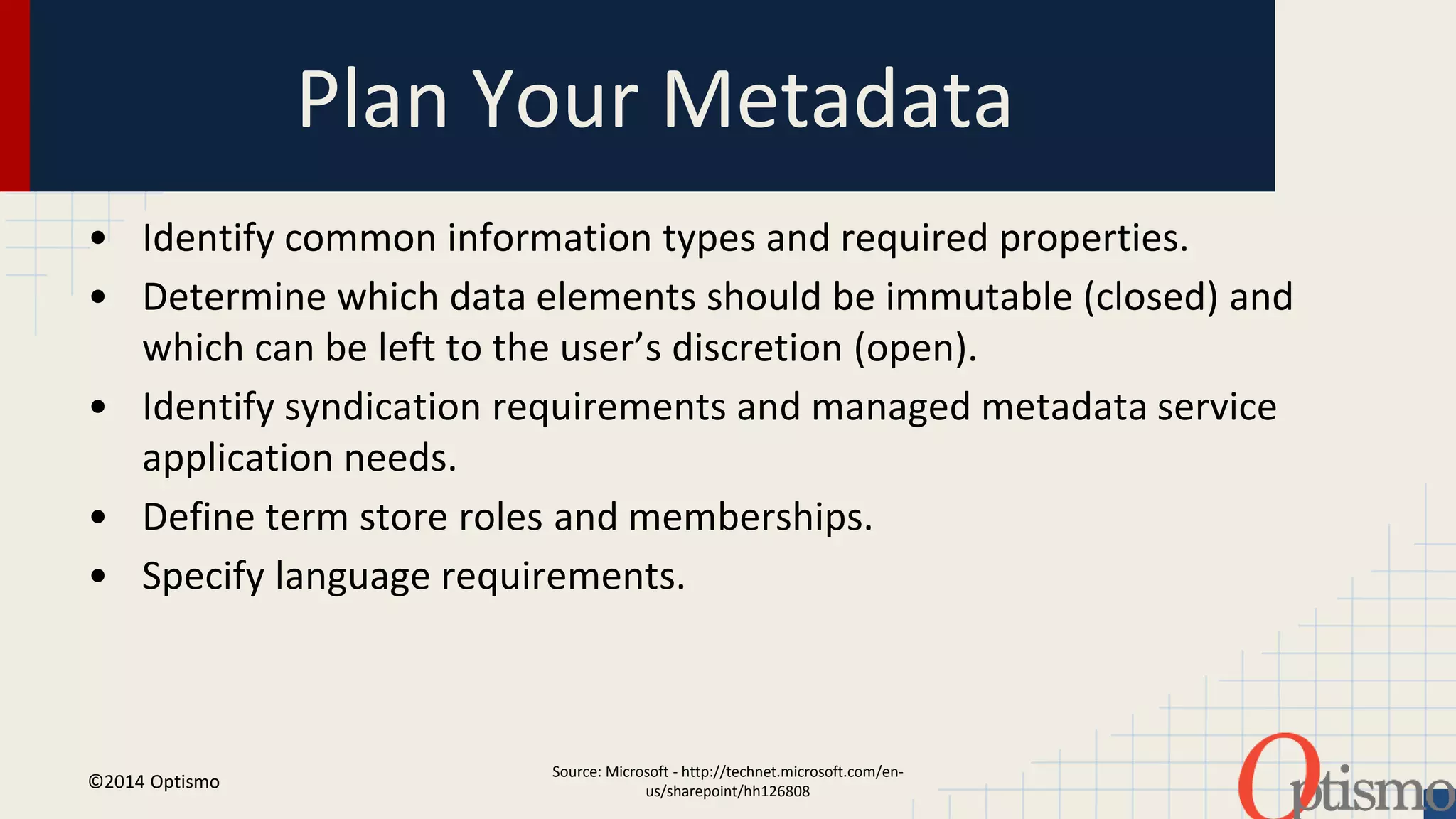 Plan Your Metadata 
• Identify common information types and required properties. 
• Determine which data elements should be immutable (closed) and 
which can be left to the user’s discretion (open). 
• Identify syndication requirements and managed metadata service 
Source: Microsoft - http://technet.microsoft.com/en-us/ 
sharepoint/hh126808 
application needs. 
• Define term store roles and memberships. 
• Specify language requirements. 
©2014 Optismo 
 