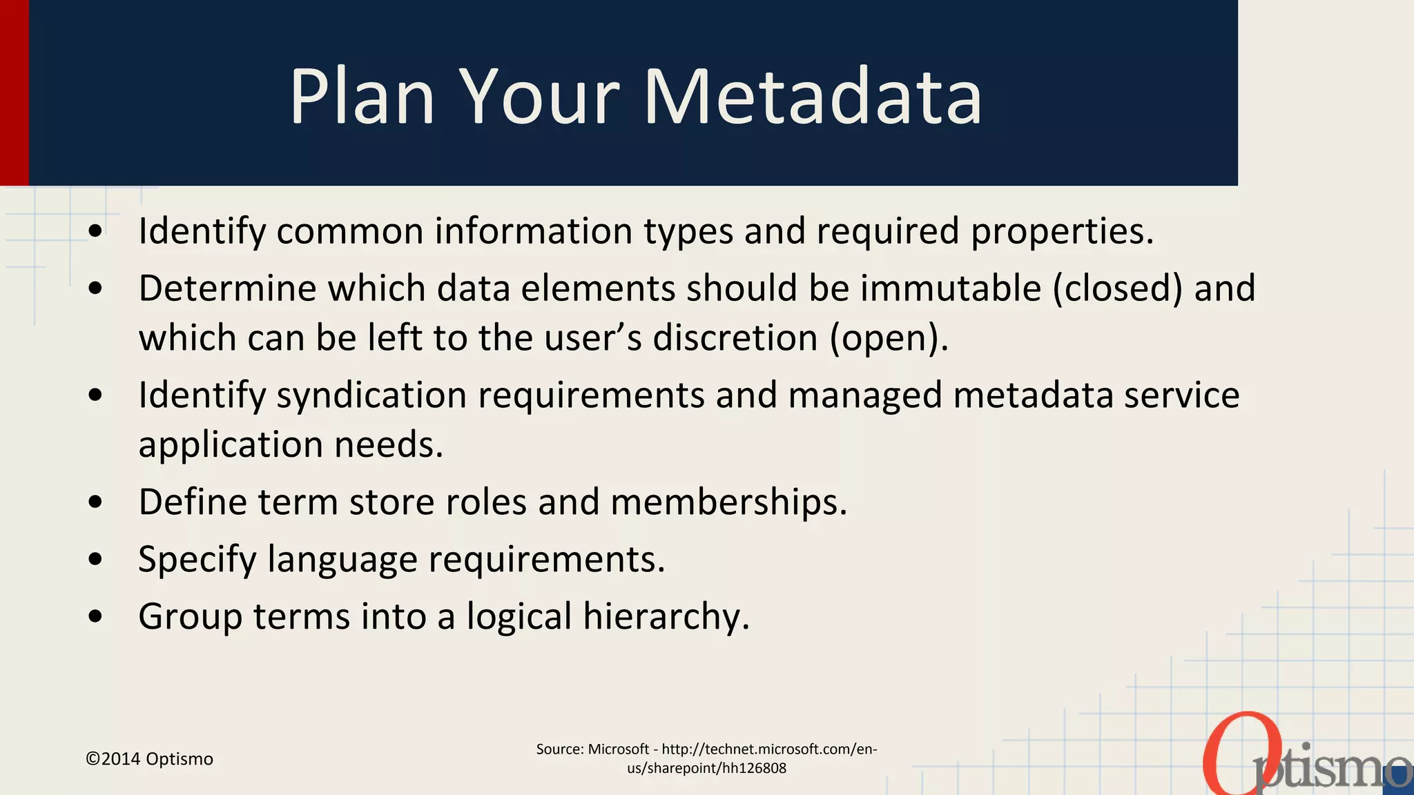 Plan Your Metadata 
• Identify common information types and required properties. 
• Determine which data elements should be immutable (closed) and 
which can be left to the user’s discretion (open). 
• Identify syndication requirements and managed metadata service 
Source: Microsoft - http://technet.microsoft.com/en-us/ 
sharepoint/hh126808 
application needs. 
• Define term store roles and memberships. 
• Specify language requirements. 
• Group terms into a logical hierarchy. 
©2014 Optismo 
 