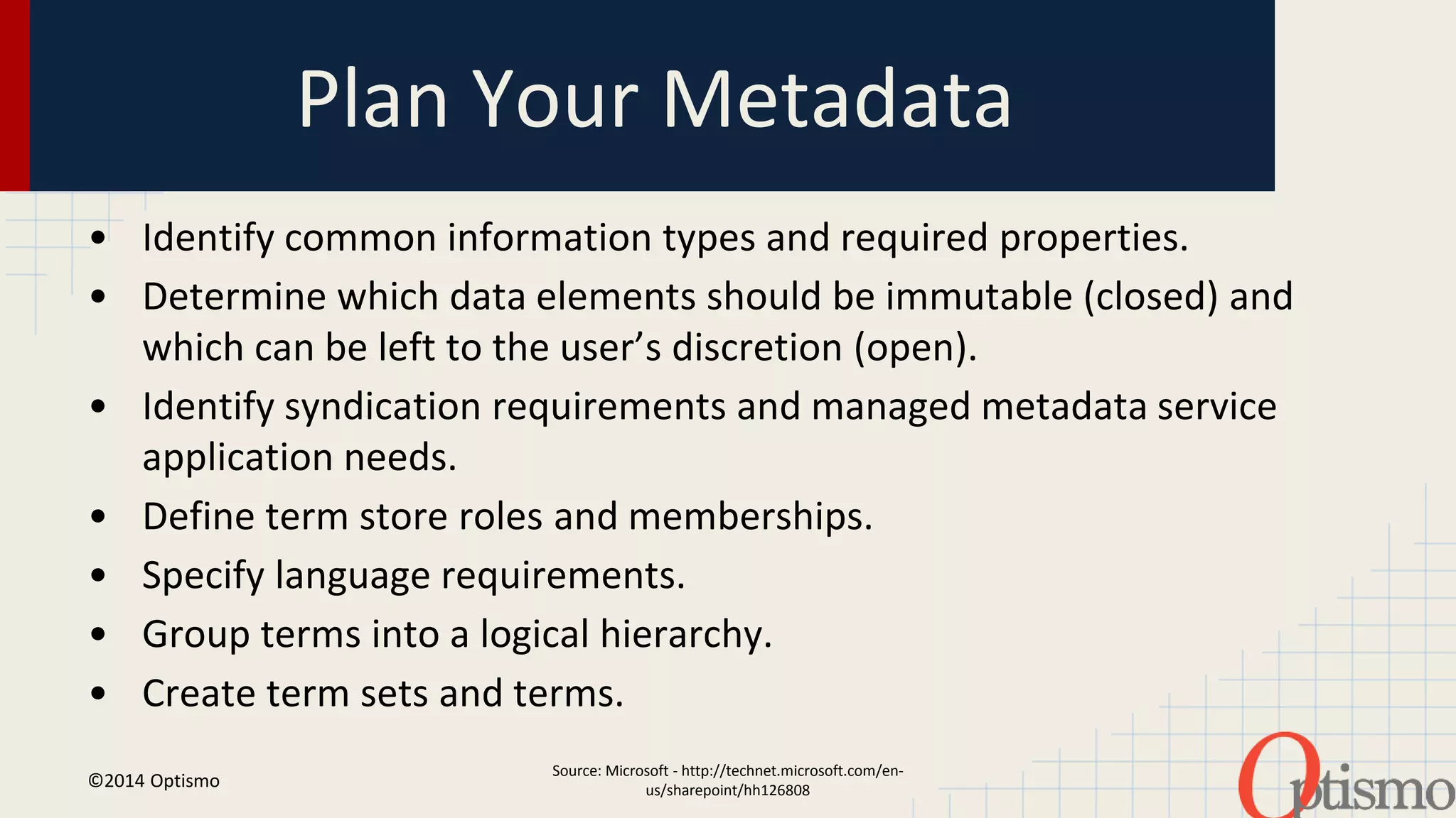 Plan Your Metadata 
• Identify common information types and required properties. 
• Determine which data elements should be immutable (closed) and 
which can be left to the user’s discretion (open). 
• Identify syndication requirements and managed metadata service 
Source: Microsoft - http://technet.microsoft.com/en-us/ 
sharepoint/hh126808 
application needs. 
• Define term store roles and memberships. 
• Specify language requirements. 
• Group terms into a logical hierarchy. 
• Create term sets and terms. 
©2014 Optismo 
 