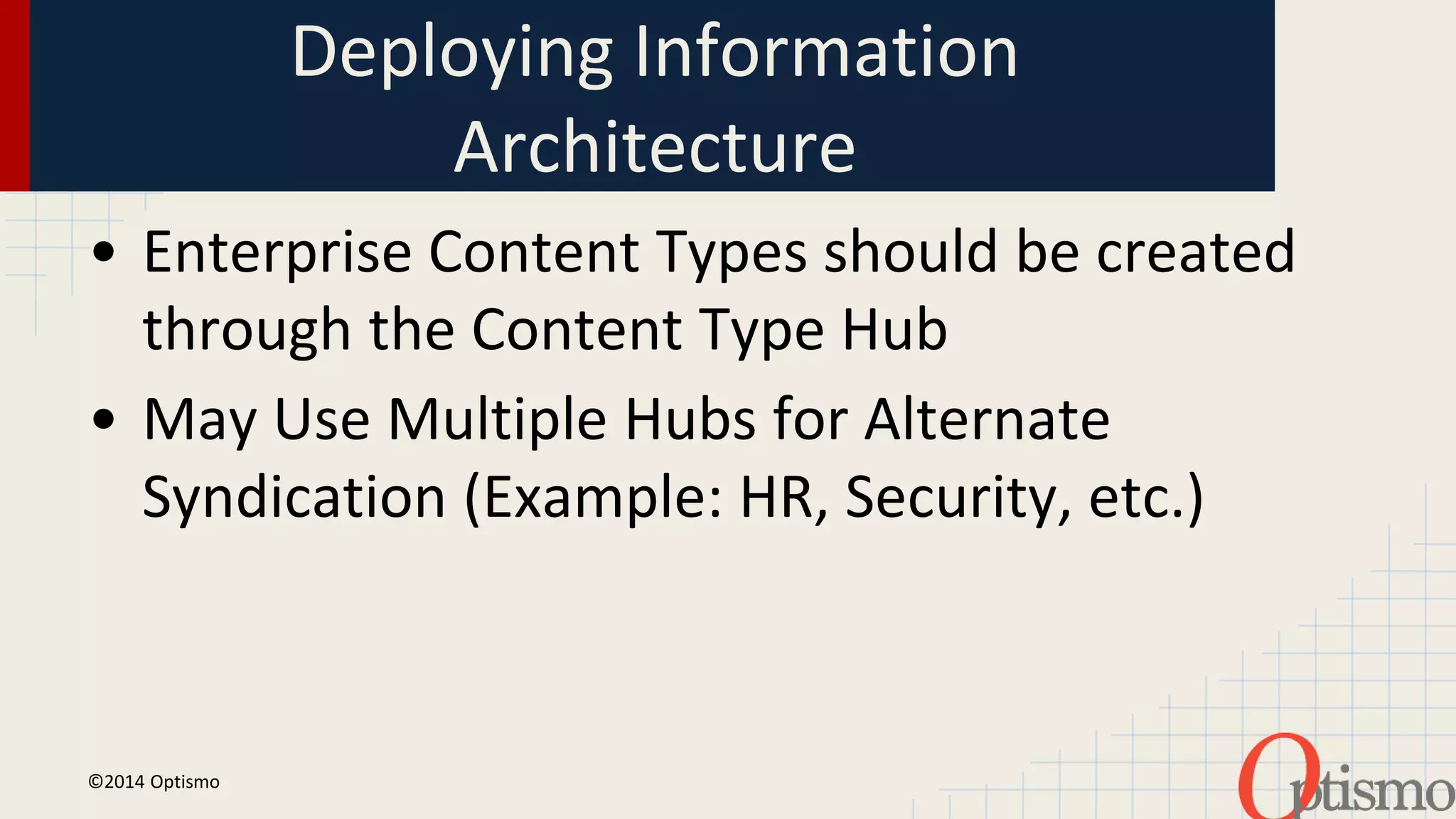 Deploying Information 
Architecture 
• Enterprise Content Types should be created 
through the Content Type Hub 
• May Use Multiple Hubs for Alternate 
Syndication (Example: HR, Security, etc.) 
©2014 Optismo 
 