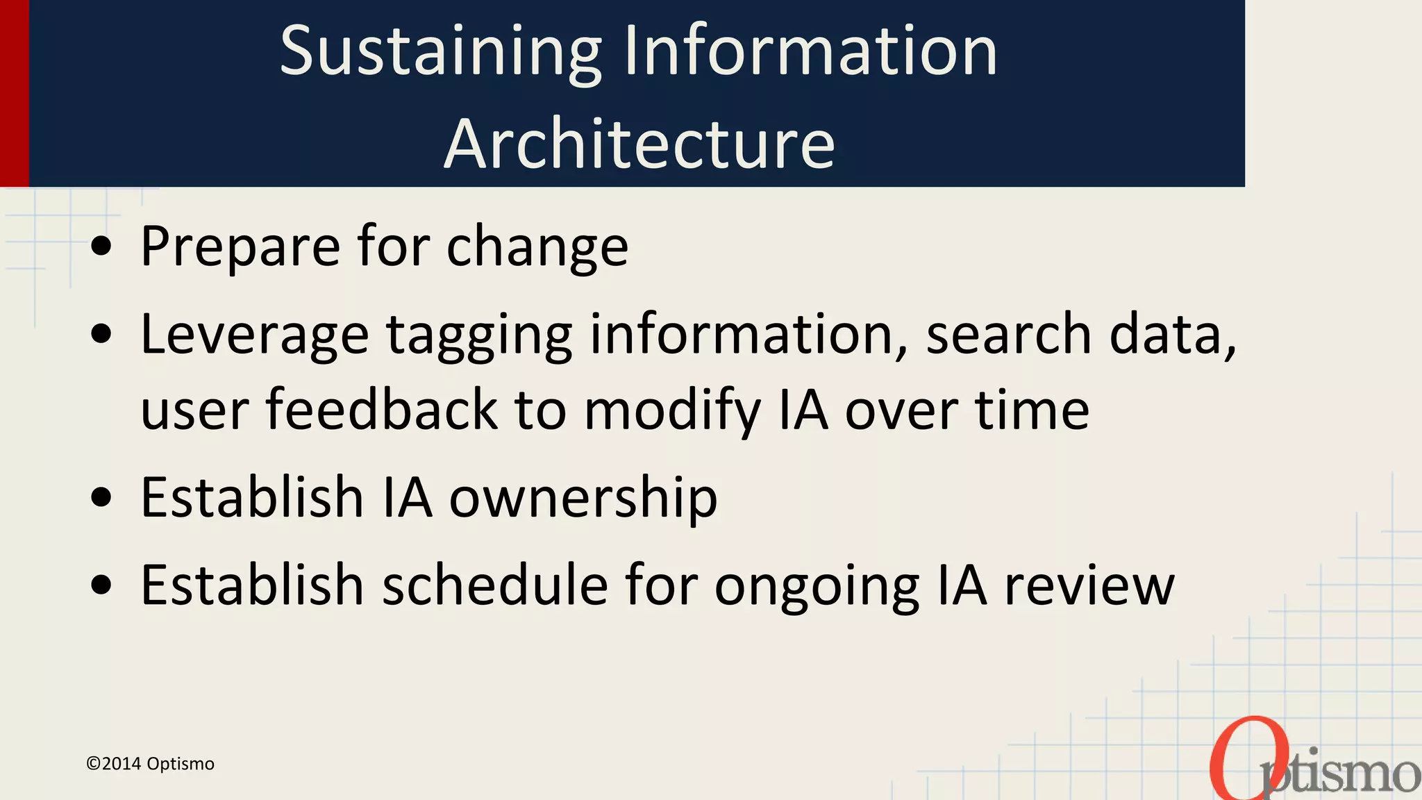 Sustaining Information 
Architecture 
• Prepare for change 
• Leverage tagging information, search data, 
user feedback to modify IA over time 
• Establish IA ownership 
• Establish schedule for ongoing IA review 
©2014 Optismo 
 