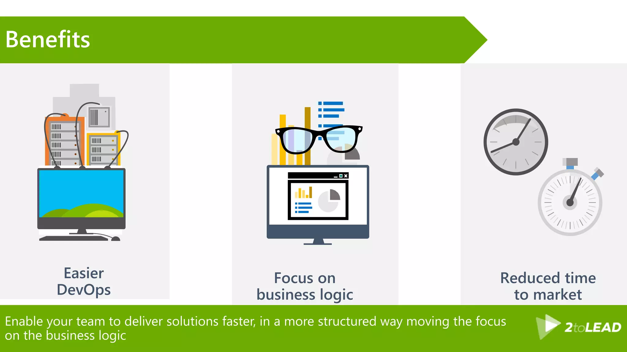 Enable your team to deliver solutions faster, in a more structured way moving the focus
on the business logic
Benefits
 