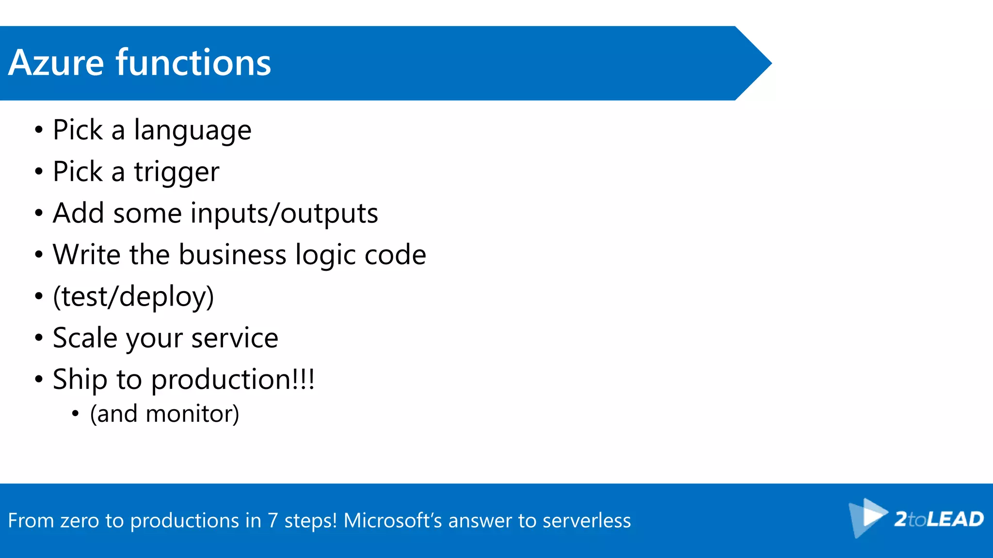 From zero to productions in 7 steps! Microsoft’s answer to serverless
Azure functions
• Pick a language
• Pick a trigger
• Add some inputs/outputs
• Write the business logic code
• (test/deploy)
• Scale your service
• Ship to production!!!
• (and monitor)
 