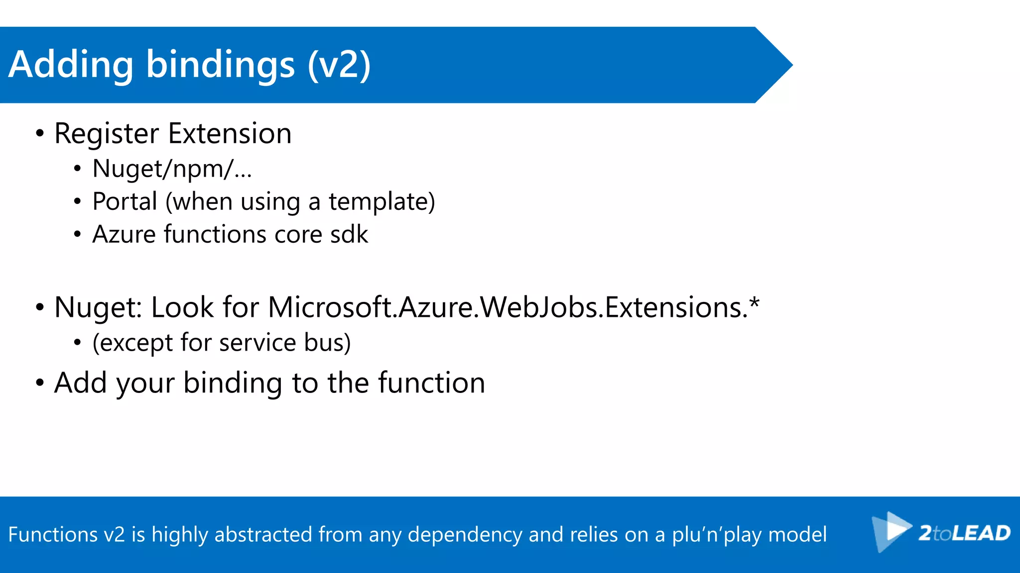 Functions v2 is highly abstracted from any dependency and relies on a plu’n’play model
Adding bindings (v2)
• Register Extension
• Nuget/npm/…
• Portal (when using a template)
• Azure functions core sdk
• Nuget: Look for Microsoft.Azure.WebJobs.Extensions.*
• (except for service bus)
• Add your binding to the function
 