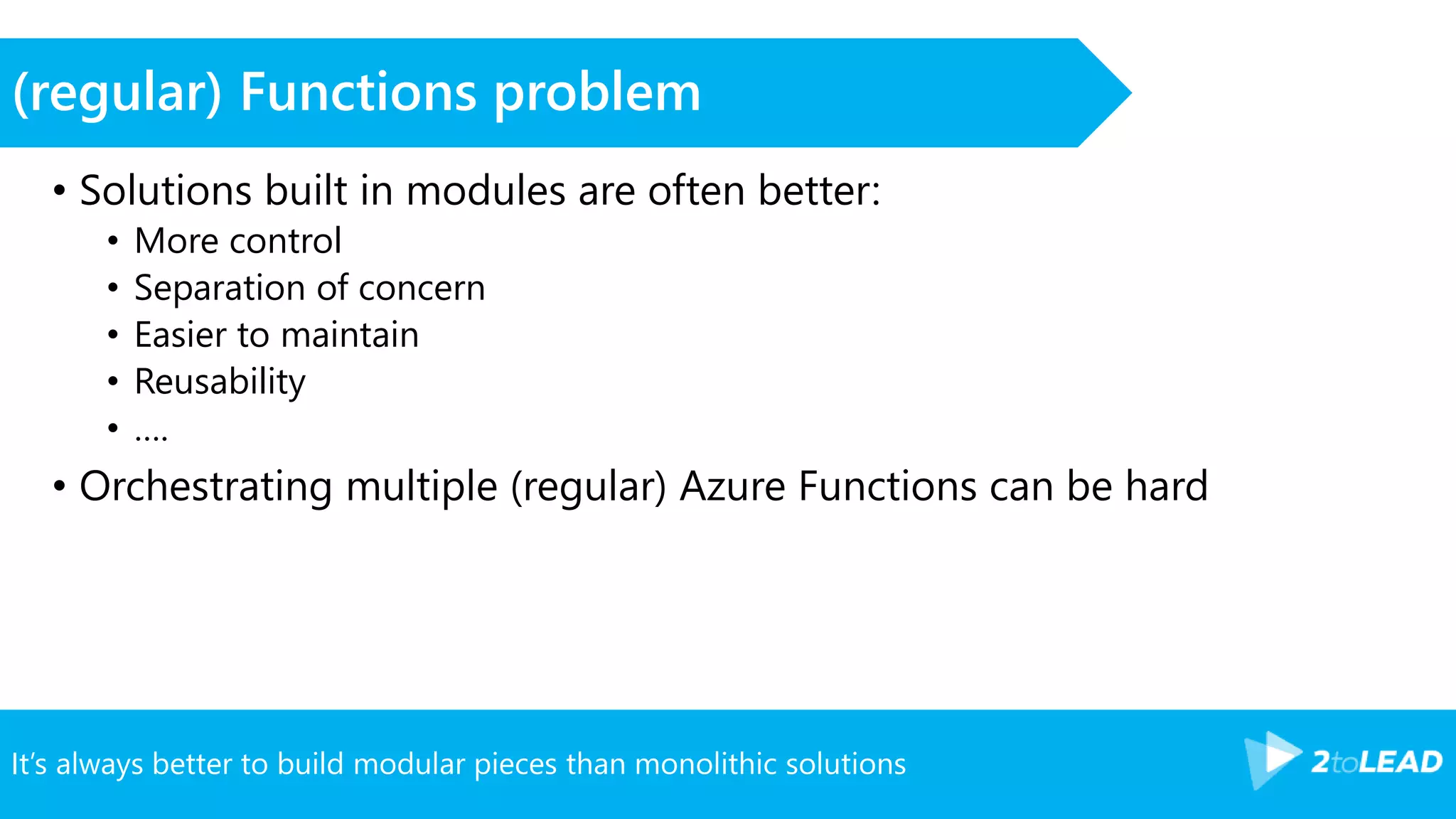 It’s always better to build modular pieces than monolithic solutions
(regular) Functions problem
• Solutions built in modules are often better:
• More control
• Separation of concern
• Easier to maintain
• Reusability
• ….
• Orchestrating multiple (regular) Azure Functions can be hard
 