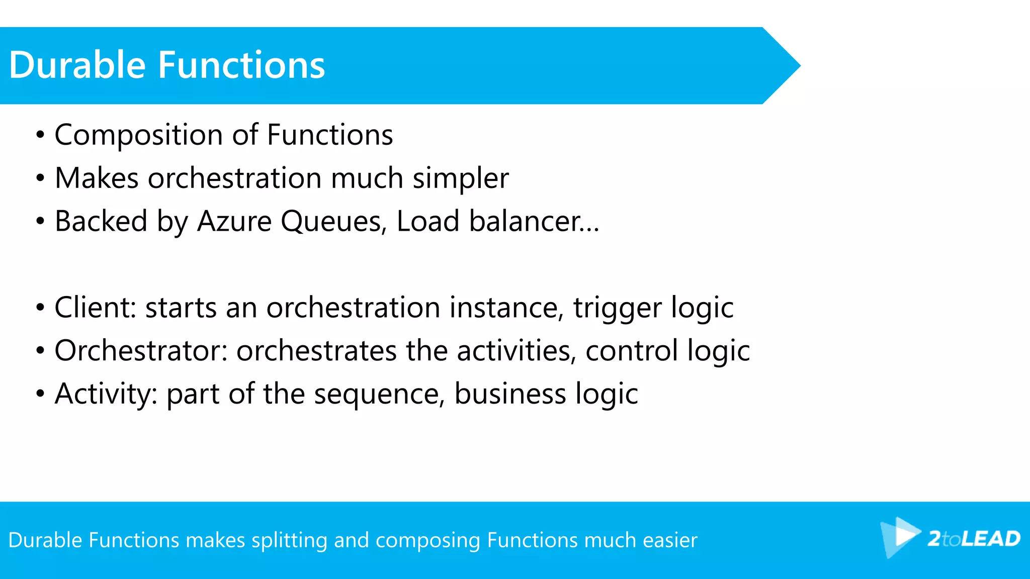 Durable Functions makes splitting and composing Functions much easier
Durable Functions
• Composition of Functions
• Makes orchestration much simpler
• Backed by Azure Queues, Load balancer…
• Client: starts an orchestration instance, trigger logic
• Orchestrator: orchestrates the activities, control logic
• Activity: part of the sequence, business logic
 