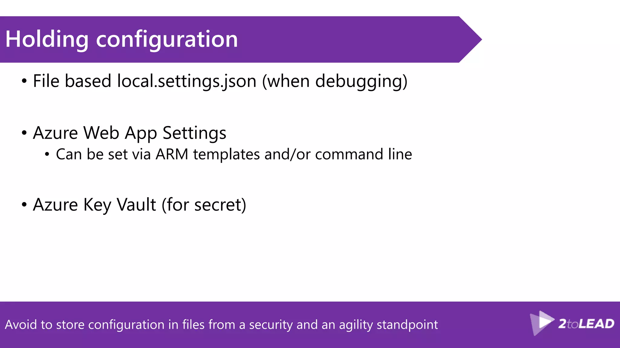 Avoid to store configuration in files from a security and an agility standpoint
Holding configuration
• File based local.settings.json (when debugging)
• Azure Web App Settings
• Can be set via ARM templates and/or command line
• Azure Key Vault (for secret)
 