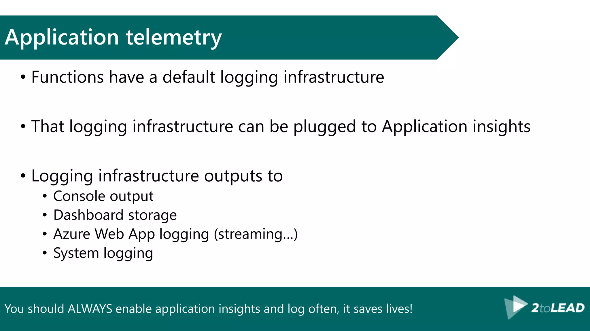You should ALWAYS enable application insights and log often, it saves lives!
Application telemetry
• Functions have a default logging infrastructure
• That logging infrastructure can be plugged to Application insights
• Logging infrastructure outputs to
• Console output
• Dashboard storage
• Azure Web App logging (streaming…)
• System logging
 