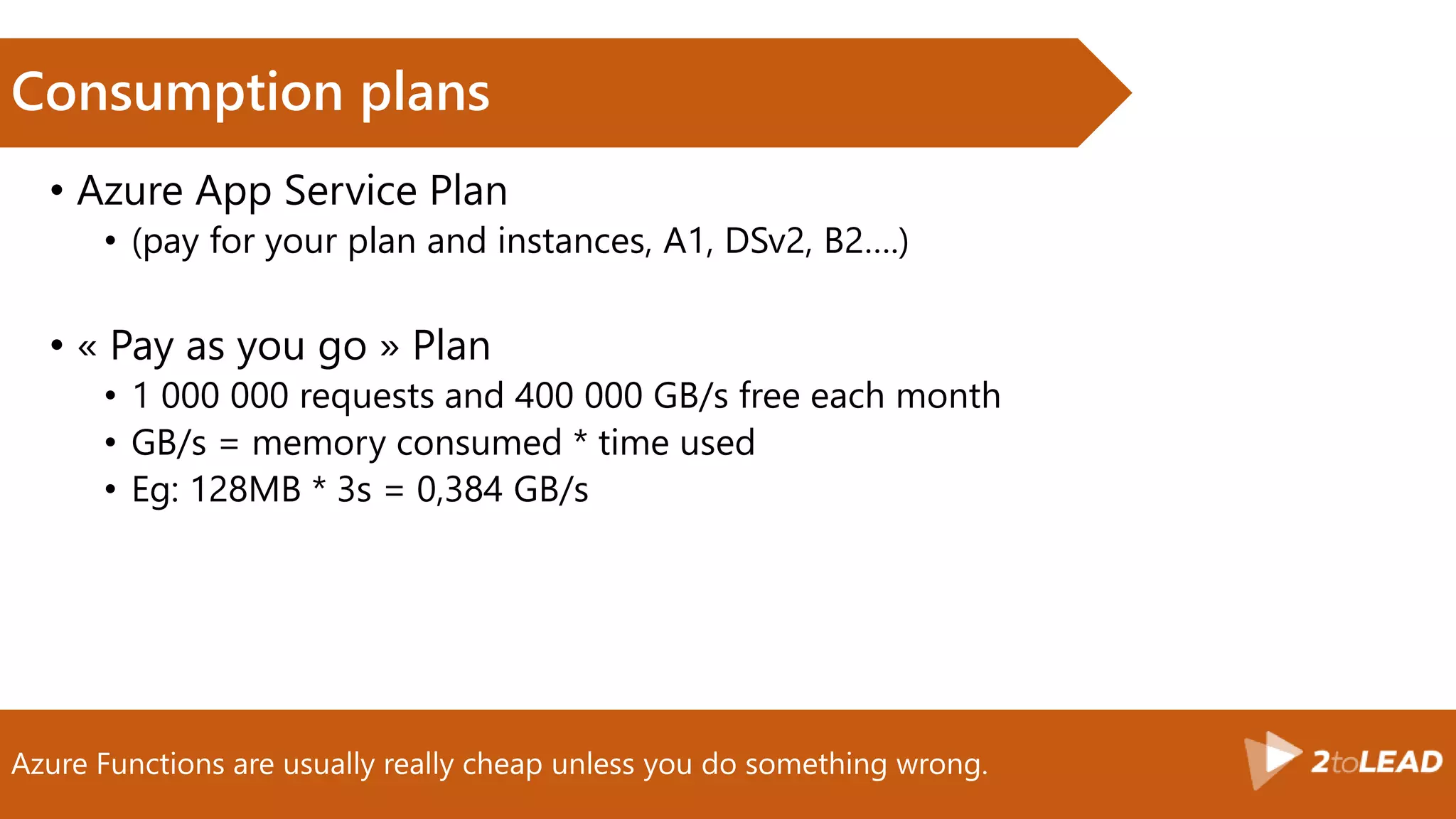 Azure Functions are usually really cheap unless you do something wrong.
Consumption plans
• Azure App Service Plan
• (pay for your plan and instances, A1, DSv2, B2….)
• « Pay as you go » Plan
• 1 000 000 requests and 400 000 GB/s free each month
• GB/s = memory consumed * time used
• Eg: 128MB * 3s = 0,384 GB/s
 