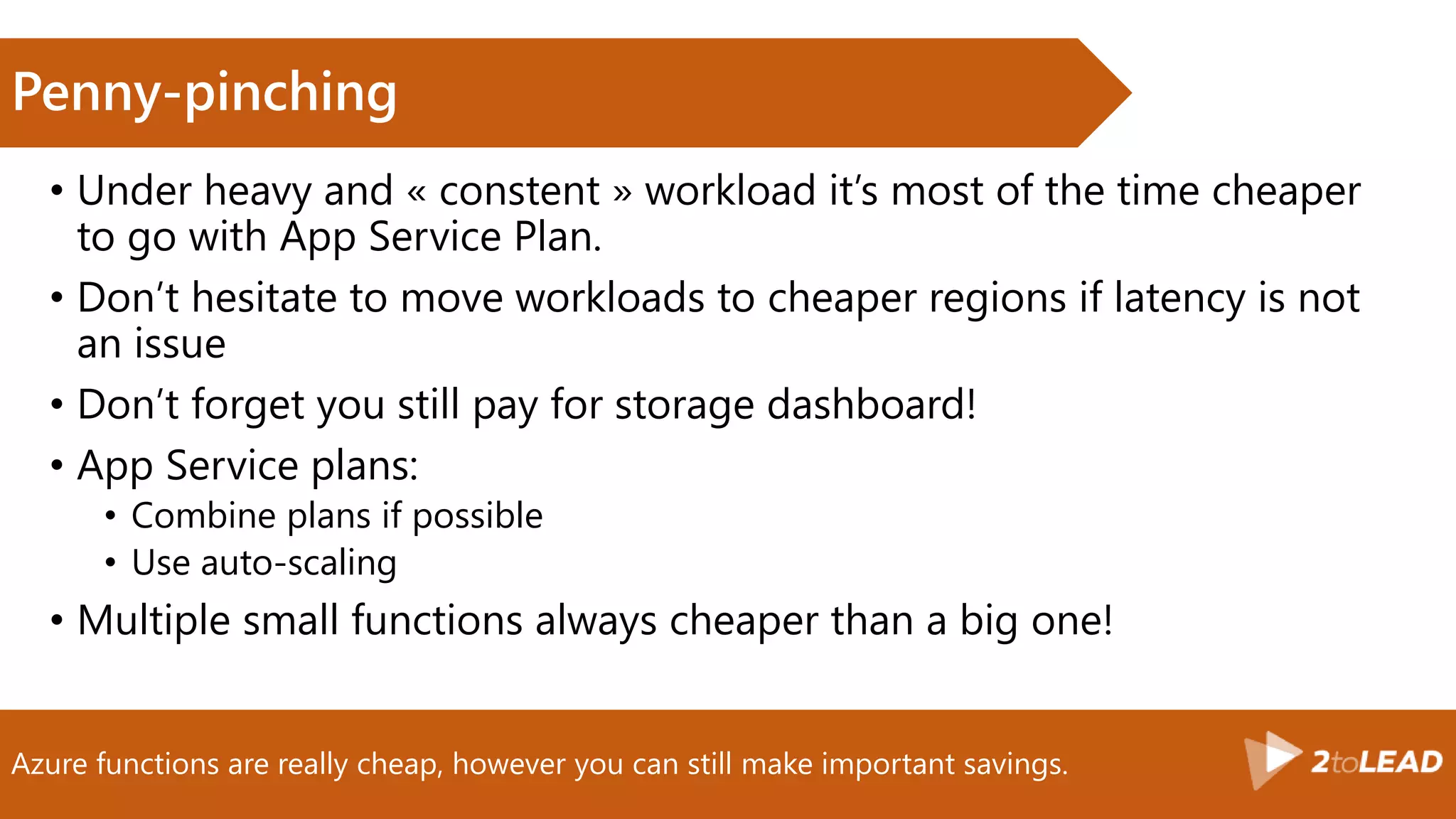 Azure functions are really cheap, however you can still make important savings.
Penny-pinching
• Under heavy and « constent » workload it’s most of the time cheaper
to go with App Service Plan.
• Don’t hesitate to move workloads to cheaper regions if latency is not
an issue
• Don’t forget you still pay for storage dashboard!
• App Service plans:
• Combine plans if possible
• Use auto-scaling
• Multiple small functions always cheaper than a big one!
 