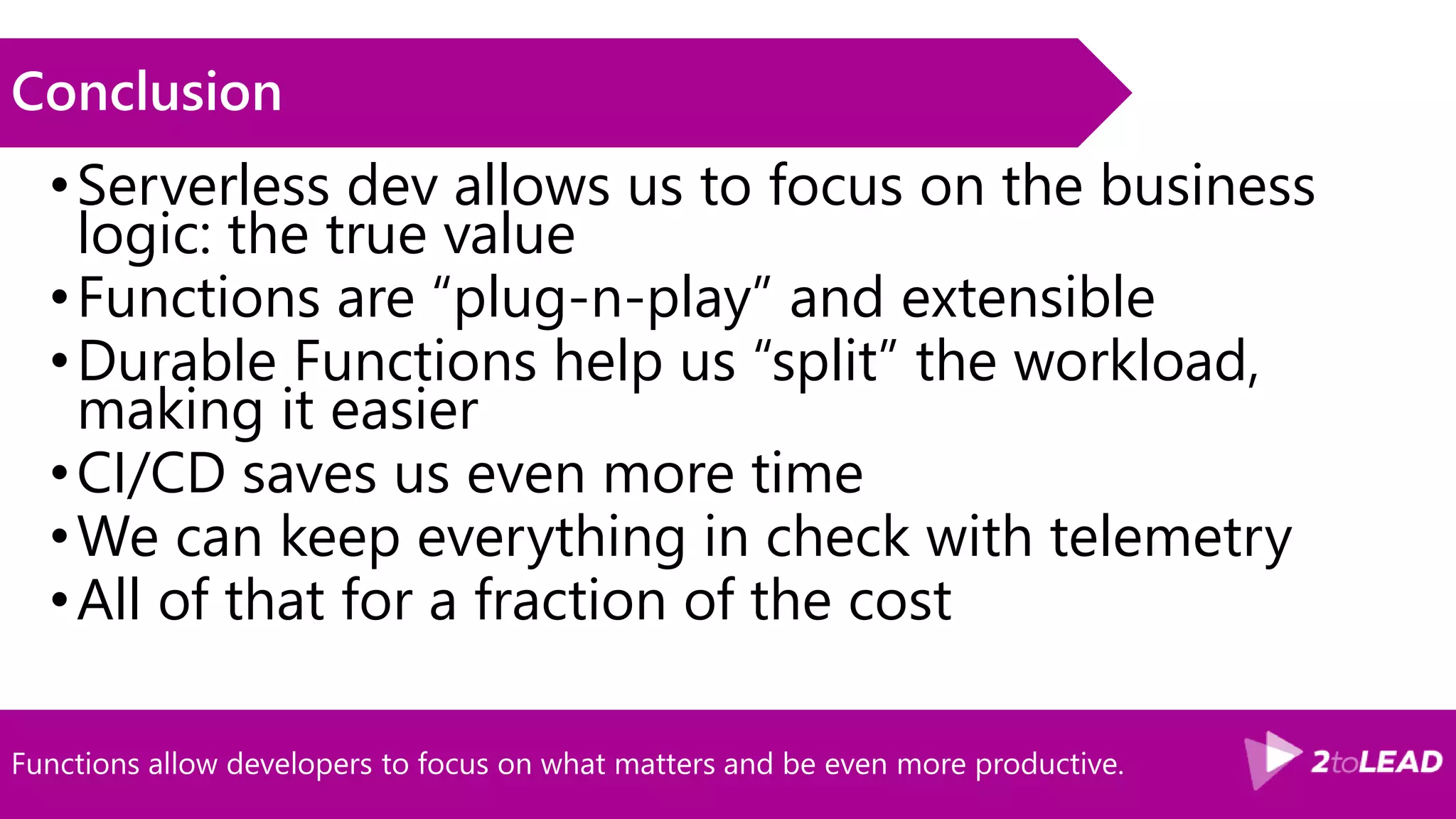 Functions allow developers to focus on what matters and be even more productive.
Conclusion
•Serverless dev allows us to focus on the business
logic: the true value
•Functions are “plug-n-play” and extensible
•Durable Functions help us “split” the workload,
making it easier
•CI/CD saves us even more time
•We can keep everything in check with telemetry
•All of that for a fraction of the cost
 