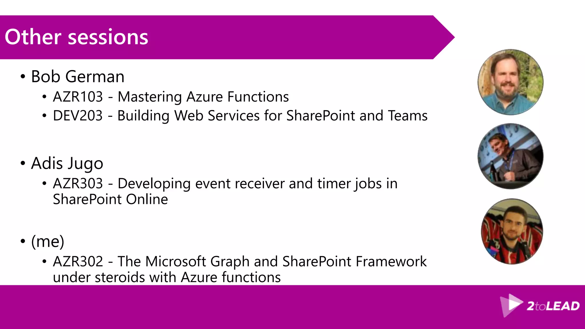 Other sessions
• Bob German
• AZR103 - Mastering Azure Functions
• DEV203 - Building Web Services for SharePoint and Teams
• Adis Jugo
• AZR303 - Developing event receiver and timer jobs in
SharePoint Online
• (me)
• AZR302 - The Microsoft Graph and SharePoint Framework
under steroids with Azure functions
 