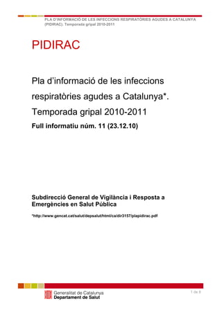 PLA D’INFORMACIÓ DE LES INFECCIONS RESPIRATÒRIES AGUDES A CATALUNYA
      (PIDIRAC). Temporada gripal 2010-2011

      Full informatiu núm. 40 (05.8.09)


PIDIRAC

Pla d’informació de les infeccions
respiratòries agudes a Catalunya*.
Temporada gripal 2010-2011
Full informatiu núm. 11 (23.12.10)




Subdirecció General de Vigilància i Resposta a
Emergències en Salut Pública
*http://www.gencat.cat/salut/depsalut/html/ca/dir3157/plapidirac.pdf




                                                                       1 de 8
 