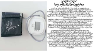 ციფრული
სფიგმომანომეტრი
ციფრული სფიგმომანომეტრი არის ელექტრონული
მოწყობილობა, რომელიც იყენებს მოწინავე სენსორებს და
ციფრულ ეკრანს არტერიული წნევის მაჩვენებლების ზუსტად
გაზომვისა და ჩვენების მიზნით. ეს თანამედროვე და
მოსახერხებელი მოწყობილობა სულ უფრო პოპულარული
ხდება მისი მოხერხებულობის, საიმედოობისა და გამოყენების
სიმარტივის გამო.
ვერცხლისწყლის ან ანეროიდული სფიგმომანომეტრებისგან
განსხვავებით, ციფრული სფიგმომანომეტრი გამორიცხავს
ხელით გაბერვისა და მრიცხველის წაკითხვის
აუცილებლობას. ის ავტომატურად ბერავს მანჟეტს შესაბამის
დონეზე და უზრუნველყოფს არტერიული წნევის სწრაფ და
ზუსტ გაზომვას. შედეგები ნაჩვენებია მკაფიო და ადვილად
წასაკითხ ციფრულ ეკრანზე.
ციფრული სფიგმომანომეტრის ერთ-ერთი მთავარი
უპირატესობა არის არტერიული წნევის მაჩვენებლების
შენახვა და თვალყურის დევნება დროთა განმავლობაში. ბევრ
მოდელს გააჩნია ჩაშენებული მეხსიერება ან სმარტფონის
კავშირი, რაც მომხმარებლებს საშუალებას აძლევს თვალყური
ადევნონ არტერიული წნევის ტენდენციებს და გაუზიარონ
მონაცემები ჯანდაცვის პროფესიონალებს მათი
ჯანმრთელობის უკეთ მართვისთვის. გარდა ამისა, ციფრული
სფიგმომანომეტრი ხშირად შეიცავს დამატებით ფუნქციებს,
როგორიცაა არარეგულარული გულისცემის გამოვლენა,
ჰიპერტენზიის მაჩვენებლები და მომხმარებლის მრავალი
პროფილი.
 