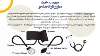 სფიგმომანომეტრის ერთ-ერთი მთავარი კომპონენტია გასაბერი მანჟეტი, რომელიც შეფუთულია
პაციენტის მკლავის გარშემო. მანჟეტი დაკავშირებულია ციფერბლატთან, რომელიც ზომავს წნევას
მანჟეტის შიგნით. მანჟეტის გასაბერად და დასაჩუტად კი დაკავშირებულია ნათურა და ჰაერის
გამომშვები სარქველი.
მისი კიდევ ერთი მნიშვნელოვანი კომპონენტია სტეტოსკოპი, რომელიც გამოიყენება არტერიებში
სისხლის ნაკადის ხმების მოსასმენად.
ძირითადი
კომპონენტები
 