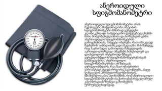 ანეროიდული
სფიგმომანომეტრი
ანეროიდული სფიგმომანომეტრი არის
მექანიკური მოწყობილობა.ამ ტიპის
სფიგმომანომეტრი ხშირად გვხვდება
კლინიკებსა და სამედიცინო დაწესებულებებში
მისი მოხერხებულობისა და სიზუსტის გამო.
ანეროიდული სფიგმომანომეტრის
გამოყენებისას, მანჟეტი იბერება, რათა მოკლედ
შეაჩეროს სისხლის ნაკადი მკლავში. მას შემდეგ,
რაც ჰაერი ნელა გამოიყოფა მანჟეტიდან,
აკრიფეთ ლიანდაგი აჩვენებს სისტოლურ და
დიასტოლურ არტერიულ წნევას.
ვერცხლისწყლის სფიგმომანომეტრებისგან
განსხვავებით, ანეროიდული
სფიგმომანომეტრები არ შეიცავს
ვერცხლისწყალს, რაც მათ უსაფრთხო
ვარიანტად აქცევს როგორც პაციენტებს, ასევე
ჯანდაცვის პროფესიონალებისთვის.
მნიშვნელოვანია აღინიშნოს, რომ ანეროიდული
სფიგმომანომეტრები საჭიროებენ რეგულარულ
კალიბრაციას ზუსტი გაზომვების
უზრუნველსაყოფად.
 