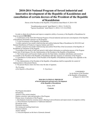 2010-2014 National Program of forced industrial and
  innovative development of the Republic of Kazakhstan and
cancellation of certain decrees of the President of the Republic
                         of Kazakhstan
                  Decree of the President of the Republic of Kazakhstan dated March 19, 2010 # 958

                           “Kazakhstanskaya pravda” dated March 31, 2010, # 74 (26135);
                           “Egemen Kazakhstan” dated March 31, 2010, # 115-116 (25962)


    In order to obtain diversification and improve competitive ability of economy of the Republic of Kazakhstan for
long-run period I DECREE:
    1. Confirmation of the 2010-2014 National Program of forced industrial and innovative development of the Republic
of Kazakhstan (hereinafter referred to as the Program).
    2. To the Government of the Republic of Kazakhstan:
    1) within a period of one month it shall develop and confirm Industrial Map of Kazakhstan for 2010-2014 and
Rational Distribution of Productive Capacity Scheme until 2015;
    2) within a period of one month it shall develop and confirm Work Plan of the Government of the Republic of
Kazakhstan on realization of the Program;
    3) according to the results of half-year period it shall submit information on realization process of the Program
before July 20 and January 20 to the Administration of the President of the Republic of Kazakhstan.
    3. The Central and Local Executive bodies and also the State bodies, immediate subordinates and executives
accountable to the President of the Republic of Kazakhstan shall take measures on realization of the Program.
    4. Cancellation of certain decrees of the President of the Republic of Kazakhstan according to the Appendix to the
present Decree.
    5. The Administration of the President of the Republic of Kazakhstan shall be responsible for control of
implementation of the present Decree.
    6. The present Decree enters into force since the date of signature.
   The President
   of the Republic of Kazakhstan               N. Nazarbayev
                                                                                                  CONFIRMED
                                                                                         by the Decree of the President
                                                                                      of the Republic of Kazakhstan
                                                                                              of March 19, 2010 # 958
                                         2010-2014 NATIONAL PROGRAM
                                   of forced industrial and innovative development
                                            of the Republic of Kazakhstan
                                                    Astana, 2010
                                                      Contents
   The Program description
   Introduction
   Analysis of the current situation
   Purpose, priorities, tasks and principles of the Program
   Primary areas of realization of the Program
   1. Development of priority economy sectors effecting its diversification and improvement of competitive ability
   1.1 Diversification of production in "traditional industries"
   Oil and gas sector
   Petroleum chemistry
   Ore mining and smelting branch area
   Chemical industry
   Atomic industry
   1.2 Area development on the basis of domestic demand
 