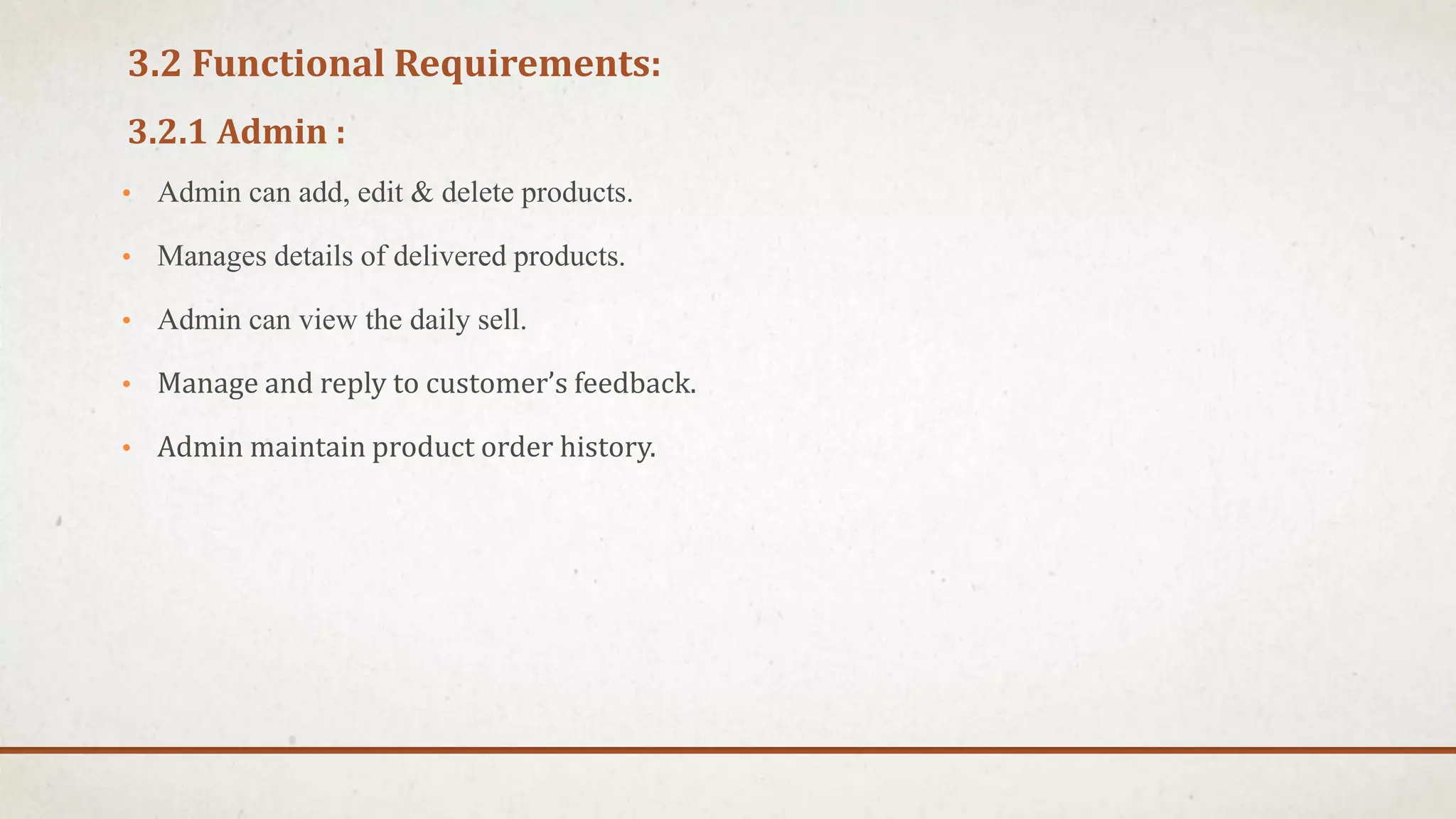 3.2 Functional Requirements:
3.2.1 Admin :
• Admin can add, edit & delete products.
• Manages details of delivered products.
• Admin can view the daily sell.
• Manage and reply to customer’s feedback.
• Admin maintain product order history.
 