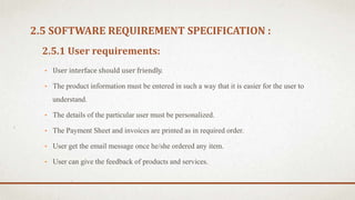 2.5.1 User requirements:
• User interface should user friendly.
• The product information must be entered in such a way that it is easier for the user to
understand.
• The details of the particular user must be personalized.
• The Payment Sheet and invoices are printed as in required order.
• User get the email message once he/she ordered any item.
• User can give the feedback of products and services.
2.5 SOFTWARE REQUIREMENT SPECIFICATION :
 