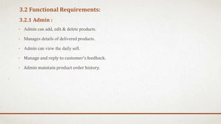 3.2 Functional Requirements:
3.2.1 Admin :
• Admin can add, edit & delete products.
• Manages details of delivered products.
• Admin can view the daily sell.
• Manage and reply to customer’s feedback.
• Admin maintain product order history.
 