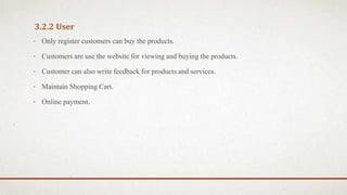 3.2.2 User
• Only register customers can buy the products.
• Customers are use the website for viewing and buying the products.
• Customer can also write feedback for products and services.
• Maintain Shopping Cart.
• Online payment.
 