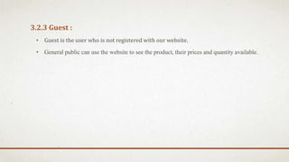 3.2.3 Guest :
• Guest is the user who is not registered with our website.
• General public can use the website to see the product, their prices and quantity available.
 