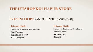 THRIFTSHOP.KOLHAPUR STORE
PRESENTED BY: SANTOSH PATIL (2VX15MCA13)
Internal Guide:
Name: Mrs. Ashwini M. Chalawadi
Asst. Professor
Department of MCA
VTU, Belagavi.
External Guide:
Name: Mr. Raghuveer S. Kulkarni
Head of Center
NIIT Institute,
Belagavi.
 