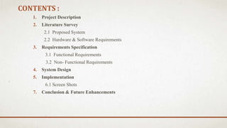 CONTENTS :
1. Project Description
2. Literature Survey
2.1 Proposed System
2.2 Hardware & Software Requirements
3. Requirements Specification
3.1 Functional Requirements
3.2 Non- Functional Requirements
4. System Design
5. Implementation
6.1 Screen Shots
7. Conclusion & Future Enhancements
 