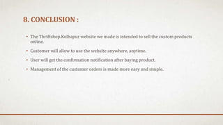 8. CONCLUSION :
• The Thriftshop.Kolhapur website we made is intended to sell the custom products
online.
• Customer will allow to use the website anywhere, anytime.
• User will get the confirmation notification after baying product.
• Management of the customer orders is made more easy and simple.
 