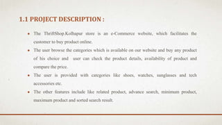 1.1 PROJECT DESCRIPTION :
● The ThriftShop.Kolhapur store is an e-Commerce website, which facilitates the
customer to buy product online.
● The user browse the categories which is available on our website and buy any product
of his choice and user can check the product details, availability of product and
compare the price.
● The user is provided with categories like shoes, watches, sunglasses and tech
accessories etc.
● The other features include like related product, advance search, minimum product,
maximum product and sorted search result.
 