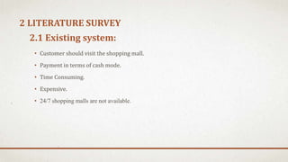 2.1 Existing system:
• Customer should visit the shopping mall.
• Payment in terms of cash mode.
• Time Consuming.
• Expensive.
• 24/7 shopping malls are not available.
2 LITERATURE SURVEY
 