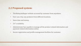 2.2 Proposed system:
• Thriftshop.kolhapur website accessed by customer from anywhere.
• User can a buy any products from different locations.
• Saves time and money.
• 24/7 availability.
• Administrator has capable to manage all the product related information and
payment related information online.
• Secure registration and profile management facilities for customer.
 