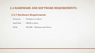 2.4 HARDWARE AND SOFTWARE REQUIREMENTS :
2.4.1 Hardware Requirement:
Processor : Pentium-5 or above
Hard Disk : 100GB or More
RAM : 500 MB – Minimum and Above
 