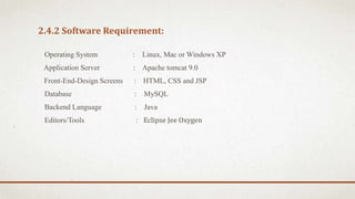 2.4.2 Software Requirement:
Operating System : Linux, Mac or Windows XP
Application Server : Apache tomcat 9.0
Front-End-Design Screens : HTML, CSS and JSP
Database : MySQL
Backend Language : Java
Editors/Tools : Eclipse Jee Oxygen
 