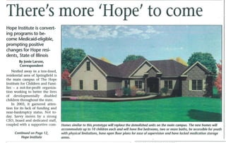 There's more 'Hope' to come
Hope Institute is convert-
ing programs to be-
come Medicaid-eligible,
prompting positive
changes for Hope resi-
dents, State of Illinois
        By Jonie Larson,
        Correspondent
    Nestled away in a tree-lined,
residential area of Springfield is
the main campus of The Hope
Institute for Children and Fami-
lies - a not-for-profit organiza-
tion working to better the lives
of developmentally disabled
children throughout the state.
    In 2003, it garnered atten-
tion for its lack of funding and
near-bankruptcy status. Not to-
day. Savvy moves by a strong
CEO, board and dedicated staff,
coupled with a supportive com-       Homes similar to this prototype will replace the demolished units on the main campus. The new homes will
                                     accommodate up to 10 children each and will have five bedrooms, two or more baths, be accessible for youth
     Continued on Page 12,           with physical limitations, have open floor plans for ease of supervision and have locked medication storage
         Hope Institute              areas.
 