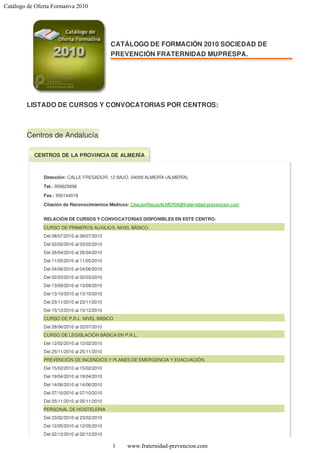 Catálogo de Oferta Formativa 2010




                                              CATÁLOGO DE FORMACIÓN 2010 SOCIEDAD DE
                                              PREVENCIÓN FRATERNIDAD MUPRESPA.




         LISTADO DE CURSOS Y CONVOCATORIAS POR CENTROS:



         Centros de Andalucía

           CENTROS DE LA PROVINCIA DE ALMERÍA



               Dirección: CALLE FRESADOR, 12 BAJO. 04009 ALMERÍA (ALMERÍA)
               Tel.: 950625698

               Fax.: 950144018

               Citación de Reconocimientos Médicos: CitacionRecosALMERIA@fraternidad-prevencion.com


               RELACIÓN DE CURSOS Y CONVOCATORIAS DISPONIBLES EN ESTE CENTRO:
               CURSO DE PRIMEROS AUXILIOS. NIVEL BÁSICO.
               Del 08/07/2010 al 08/07/2010
               Del 03/02/2010 al 03/02/2010
               Del 26/04/2010 al 26/04/2010
               Del 11/05/2010 al 11/05/2010
               Del 04/06/2010 al 04/06/2010
               Del 02/03/2010 al 02/03/2010
               Del 13/09/2010 al 13/09/2010
               Del 13/10/2010 al 13/10/2010
               Del 23/11/2010 al 23/11/2010
               Del 15/12/2010 al 15/12/2010
               CURSO DE P.R.L. NIVEL BÁSICO
               Del 28/06/2010 al 02/07/2010
               CURSO DE LEGISLACIÓN BÁSICA EN P.R.L.
               Del 12/02/2010 al 12/02/2010
               Del 25/11/2010 al 25/11/2010
               PREVENCIÓN DE INCENDIOS Y PLANES DE EMERGENCIA Y EVACUACIÓN.
               Del 15/02/2010 al 15/02/2010
               Del 19/04/2010 al 19/04/2010
               Del 14/06/2010 al 14/06/2010
               Del 07/10/2010 al 07/10/2010
               Del 05/11/2010 al 05/11/2010
               PERSONAL DE HOSTELERIA
               Del 23/02/2010 al 23/02/2010
               Del 12/05/2010 al 12/05/2010
               Del 02/12/2010 al 02/12/2010

                                              1   www.fraternidad-prevencion.com
 