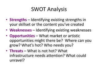 SWOT Analysis
• Strengths – Identifying existing strengths in
  your skillset or the content you’ve created
• Weaknesses – Identifying existing weaknesses
• Opportunities – What market or artistic
  opportunities might there be? Where can you
  grow? What’s hot? Who needs you?
• Threats – What is not hot? What
  infrastructure needs attention? What could
  unravel?
 