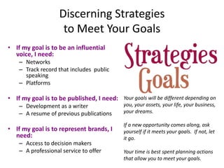 Discerning Strategies
                     to Meet Your Goals
• If my goal is to be an influential
  voice, I need:
    – Networks
    – Track record that includes public
      speaking
    – Platforms

• If my goal is to be published, I need: Your goals will be different depending on
    – Development as a writer                you, your assets, your life, your business,
    – A resume of previous publications      your dreams.

                                             If a new opportunity comes along, ask
• If my goal is to represent brands, I       yourself if it meets your goals. If not, let
  need:                                      it go.
    – Access to decision makers
    – A professional service to offer        Your time is best spent planning actions
                                             that allow you to meet your goals.
 