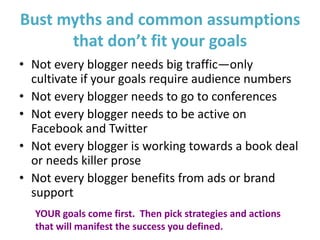 Bust myths and common assumptions
      that don’t fit your goals
• Not every blogger needs big traffic—only
  cultivate if your goals require audience numbers
• Not every blogger needs to go to conferences
• Not every blogger needs to be active on
  Facebook and Twitter
• Not every blogger is working towards a book deal
  or needs killer prose
• Not every blogger benefits from ads or brand
  support
  YOUR goals come first. Then pick strategies and actions
  that will manifest the success you defined.
 
